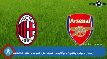 آرسنال وميلان يلتقيان ودياً اليوم.. تعرف على الموعد والقنوات الناقلة